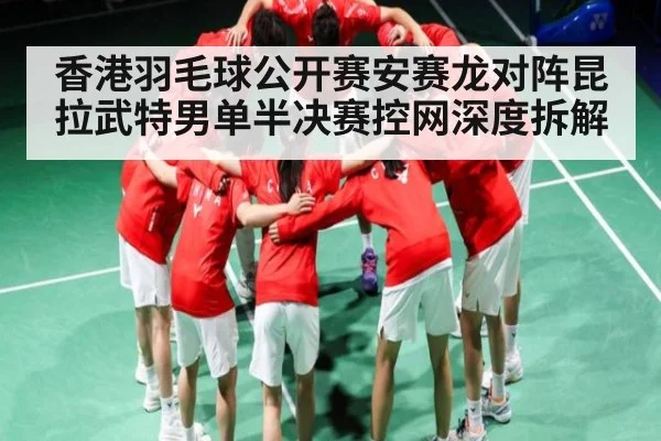香港羽毛球公开赛安赛龙对阵昆拉武特男单半决赛控网深度拆解