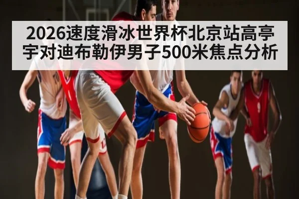 2026速度滑冰世界杯北京站高亭宇对迪布勒伊男子500米焦点分析