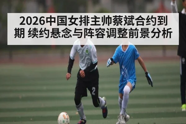 2026中国女排主帅蔡斌合约到期 续约悬念与阵容调整前景分析